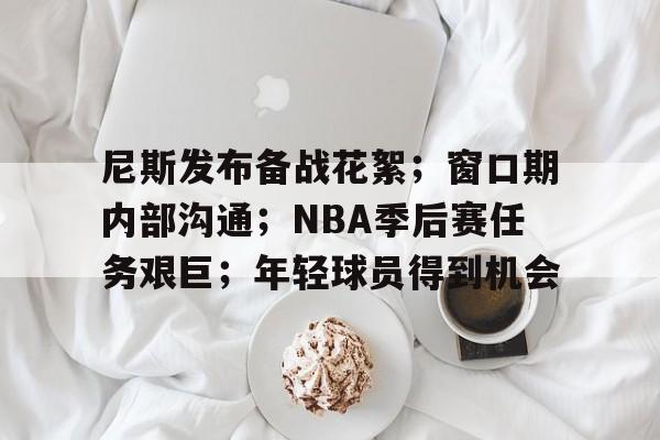 九游-包含尼斯发布备战花絮；窗口期内部沟通；NBA季后赛任务艰巨；年轻球员得到机会的词条