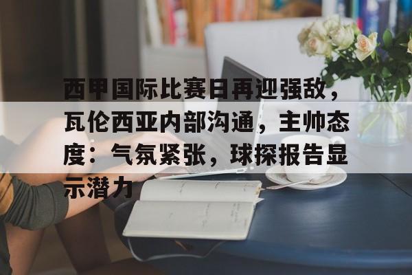英雄联盟投注-包含西甲国际比赛日再迎强敌，瓦伦西亚内部沟通，主帅态度：气氛紧张，球探报告显示潜力的词条
